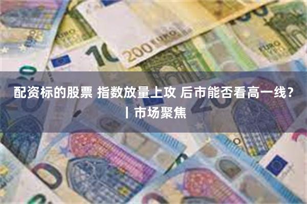 配资标的股票 指数放量上攻 后市能否看高一线？丨市场聚焦
