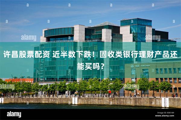 许昌股票配资 近半数下跌!固收类银行理财产品还能买吗?