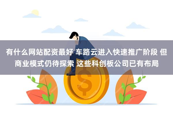 有什么网站配资最好 车路云进入快速推广阶段 但商业模式仍待探索 这些科创板公司已有布局