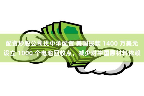 配资炒股公司找中承配资 美国拨款 1400 万美元设立 1000 个电池回收点，减少对中国原材料依赖