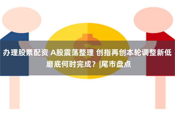 办理股票配资 A股震荡整理 创指再创本轮调整新低 磨底何时完成?|尾市盘点