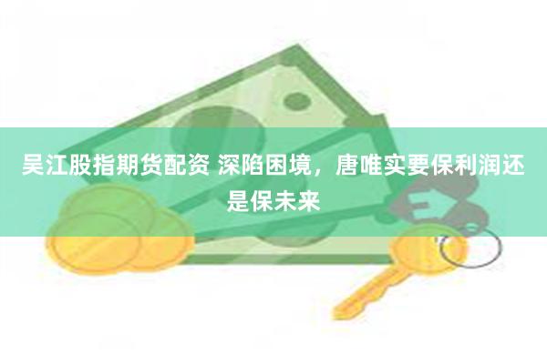 吴江股指期货配资 深陷困境，唐唯实要保利润还是保未来
