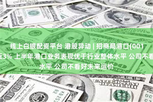 线上白银配资平台 港股异动 | 招商局港口(00144)绩后涨近3% 上半年港口业务表现优于行业整体水平 公司不看好未来运价