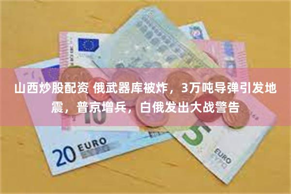 山西炒股配资 俄武器库被炸，3万吨导弹引发地震，普京增兵，白俄发出大战警告