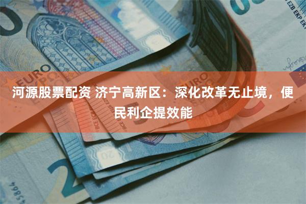 河源股票配资 济宁高新区：深化改革无止境，便民利企提效能