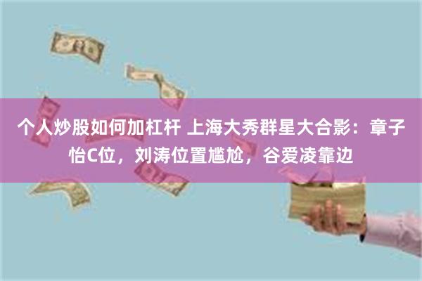 个人炒股如何加杠杆 上海大秀群星大合影：章子怡C位，刘涛位置尴尬，谷爱凌靠边