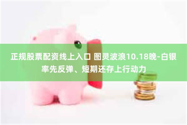 正规股票配资线上入口 图灵波浪10.18晚-白银率先反弹、短期还存上行动力
