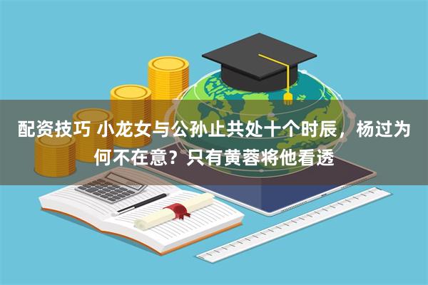 配资技巧 小龙女与公孙止共处十个时辰，杨过为何不在意？只有黄蓉将他看透