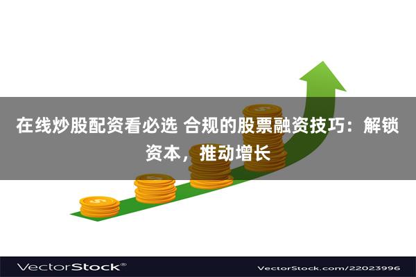 在线炒股配资看必选 合规的股票融资技巧：解锁资本，推动增长