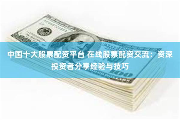 中国十大股票配资平台 在线股票配资交流：资深投资者分享经验与技巧
