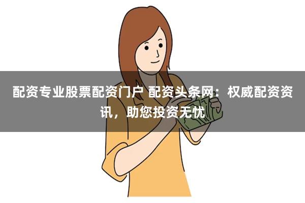 配资专业股票配资门户 配资头条网：权威配资资讯，助您投资无忧