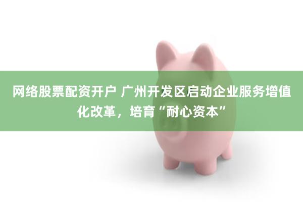 网络股票配资开户 广州开发区启动企业服务增值化改革，培育“耐心资本”