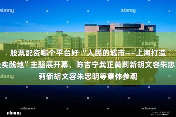 股票配资哪个平台好 “人民的城市——上海打造人民城市最佳实践地”主题展开幕，陈吉宁龚正黄莉新胡文容朱忠明等集体参观