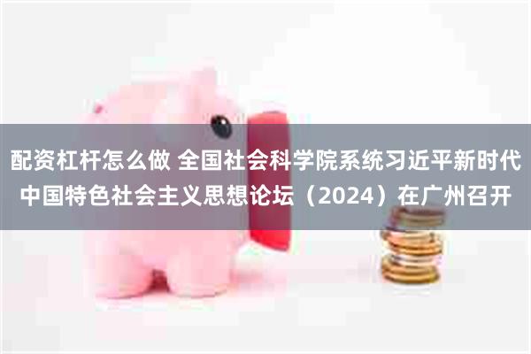 配资杠杆怎么做 全国社会科学院系统习近平新时代中国特色社会主义思想论坛（2024）在广州召开