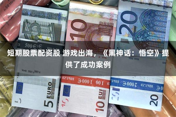 短期股票配资股 游戏出海，《黑神话：悟空》提供了成功案例