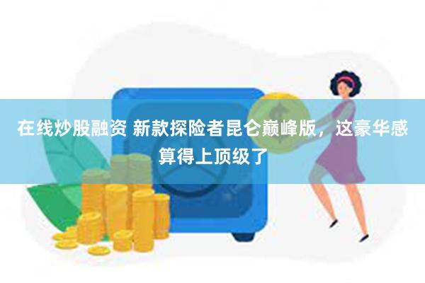 在线炒股融资 新款探险者昆仑巅峰版，这豪华感算得上顶级了