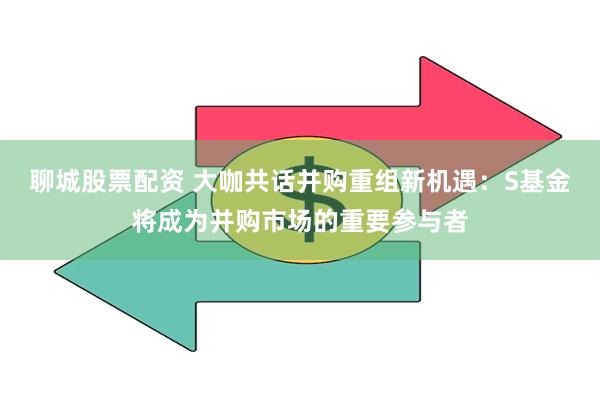 聊城股票配资 大咖共话并购重组新机遇：S基金将成为并购市场的重要参与者