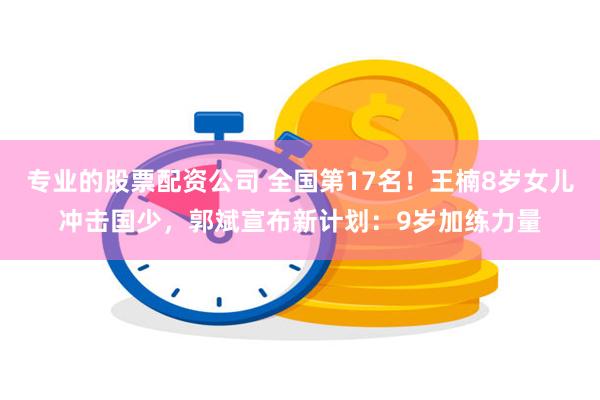 专业的股票配资公司 全国第17名！王楠8岁女儿冲击国少，郭斌宣布新计划：9岁加练力量