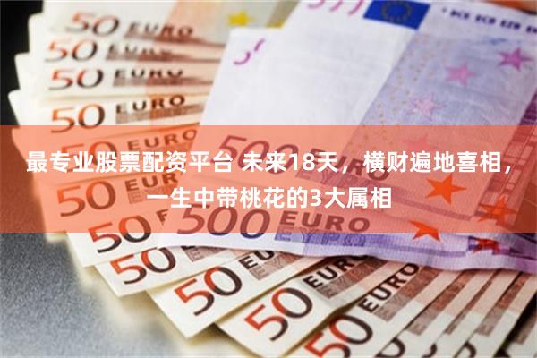 最专业股票配资平台 未来18天，横财遍地喜相，一生中带桃花的3大属相