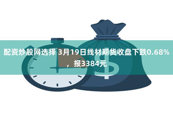 配资炒股网选择 3月19日线材期货收盘下跌0.68%，报3384元