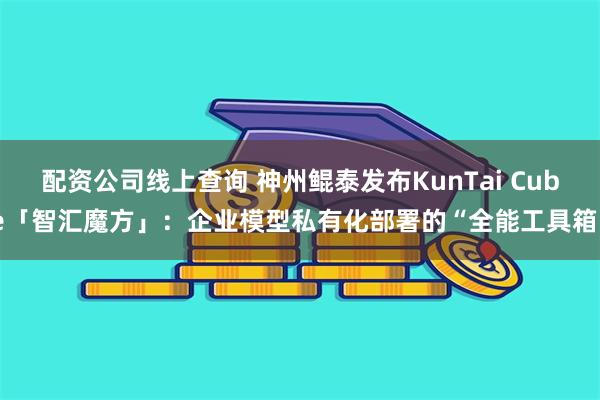 配资公司线上查询 神州鲲泰发布KunTai Cube「智汇魔方」：企业模型私有化部署的“全能工具箱”
