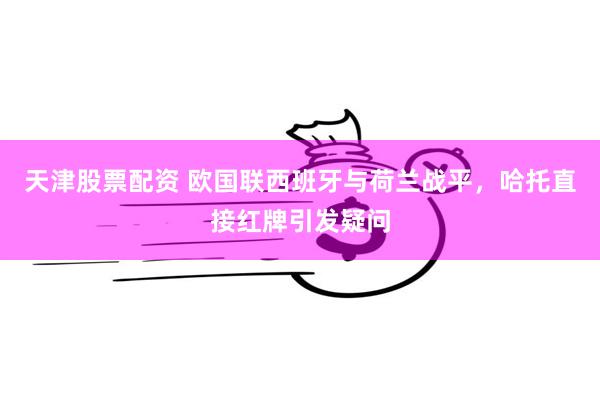 天津股票配资 欧国联西班牙与荷兰战平，哈托直接红牌引发疑问