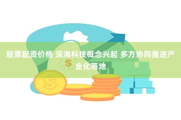 股票配资价格 深海科技概念兴起 多方协同推进产业化落地