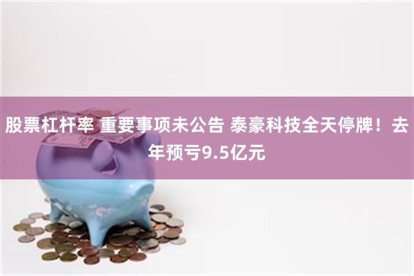 股票杠杆率 重要事项未公告 泰豪科技全天停牌！去年预亏9.5亿元