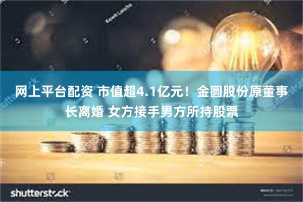 网上平台配资 市值超4.1亿元！金圆股份原董事长离婚 女方接手男方所持股票
