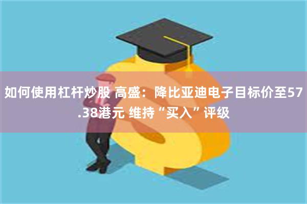 如何使用杠杆炒股 高盛：降比亚迪电子目标价至57.38港元 维持“买入”评级