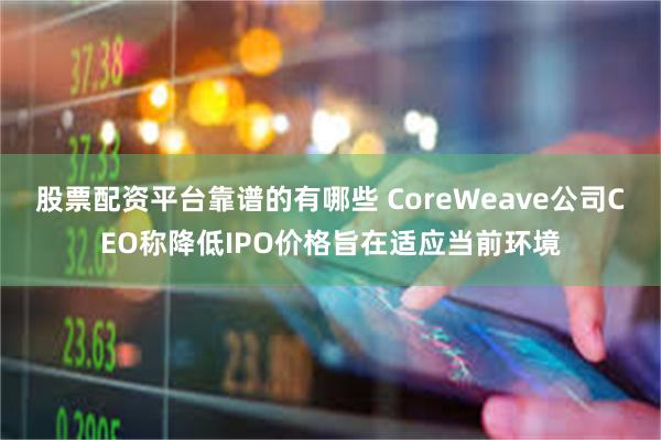 股票配资平台靠谱的有哪些 CoreWeave公司CEO称降低IPO价格旨在适应当前环境