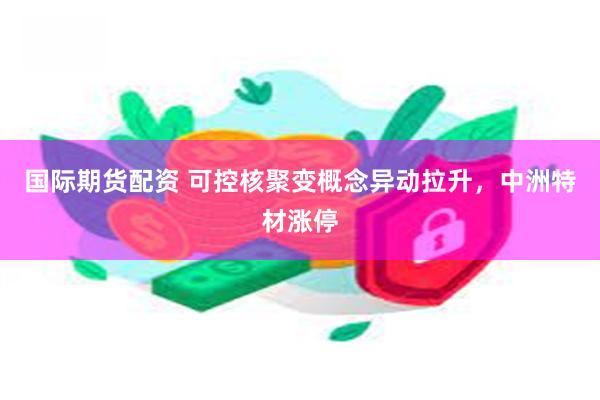 国际期货配资 可控核聚变概念异动拉升，中洲特材涨停