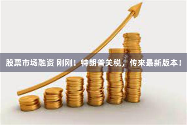 股票市场融资 刚刚！特朗普关税，传来最新版本！