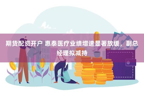 期货配资开户 惠泰医疗业绩增速显著放缓，副总经理拟减持