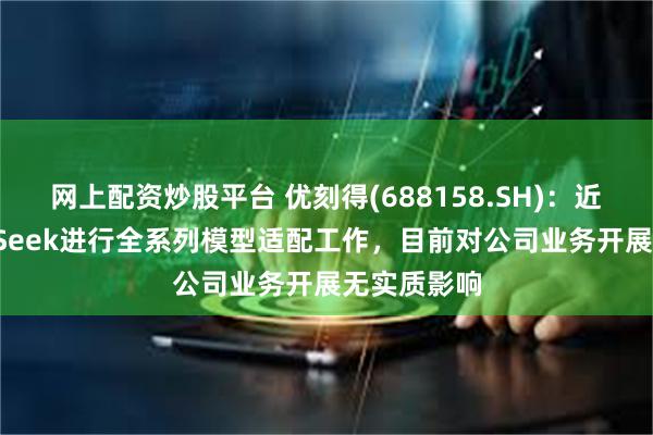 网上配资炒股平台 优刻得(688158.SH)：近期与DeepSeek进行全系列模型适配工作，目前对公司业务开展无实质影响