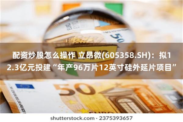 配资炒股怎么操作 立昂微(605358.SH)：拟12.3亿元投建“年产96万片12英寸硅外延片项目”