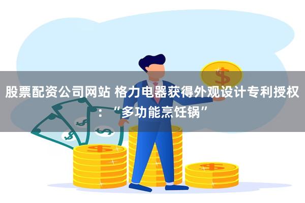 股票配资公司网站 格力电器获得外观设计专利授权：“多功能烹饪锅”