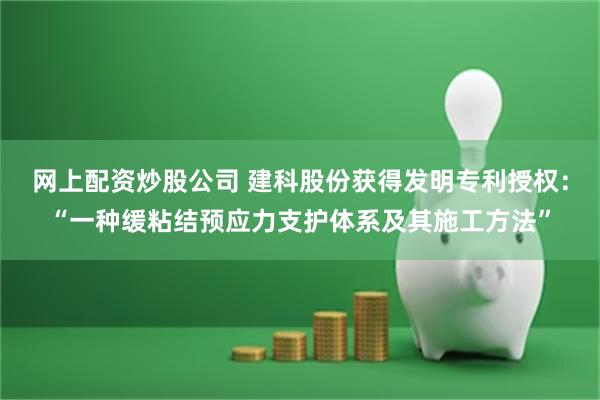 网上配资炒股公司 建科股份获得发明专利授权：“一种缓粘结预应力支护体系及其施工方法”