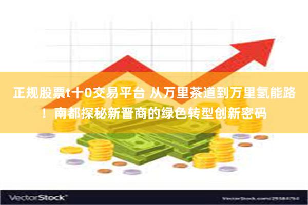 正规股票t十0交易平台 从万里茶道到万里氢能路！南都探秘新晋商的绿色转型创新密码