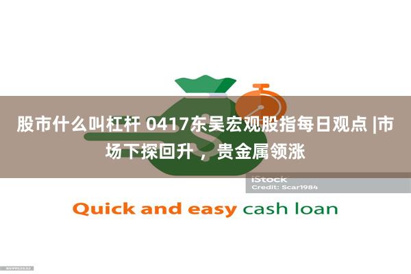 股市什么叫杠杆 0417东吴宏观股指每日观点 |市场下探回升 ，贵金属领涨