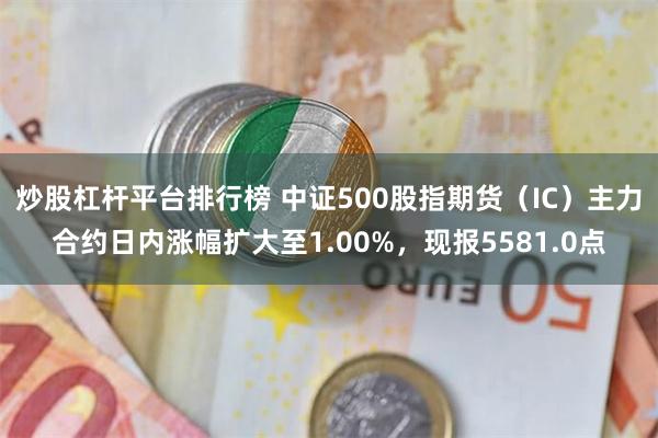 炒股杠杆平台排行榜 中证500股指期货（IC）主力合约日内涨幅扩大至1.00%，现报5581.0点