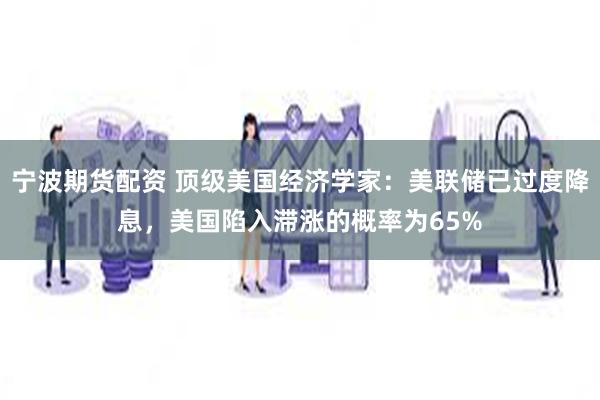 宁波期货配资 顶级美国经济学家：美联储已过度降息，美国陷入滞涨的概率为65%