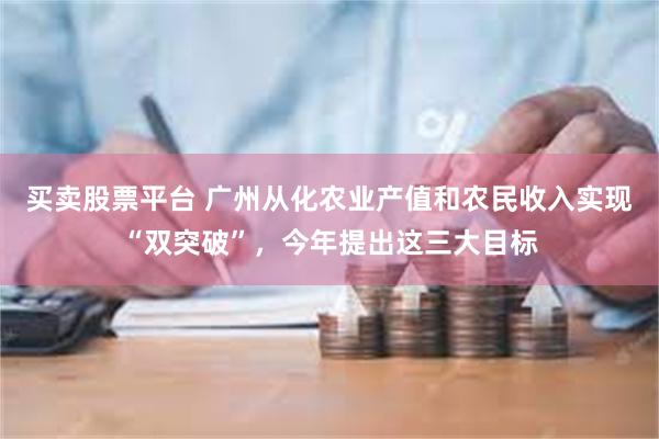 买卖股票平台 广州从化农业产值和农民收入实现“双突破”，今年提出这三大目标