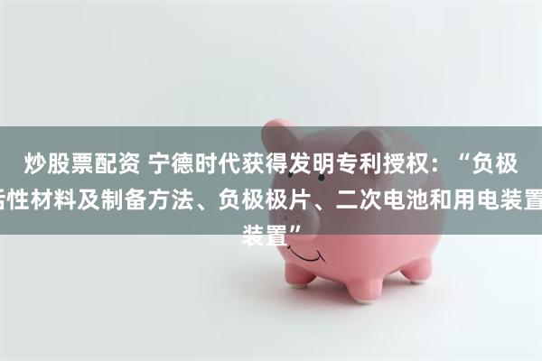 炒股票配资 宁德时代获得发明专利授权：“负极活性材料及制备方法、负极极片、二次电池和用电装置”