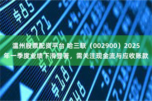 温州股票配资平台 哈三联（002900）2025年一季度业绩下滑显著，需关注现金流与应收账款