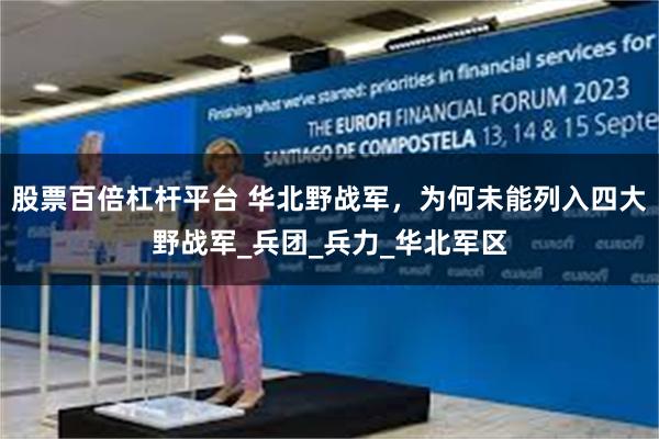 股票百倍杠杆平台 华北野战军，为何未能列入四大野战军_兵团_兵力_华北军区
