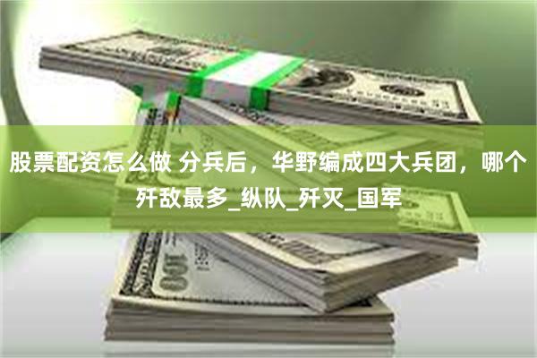 股票配资怎么做 分兵后，华野编成四大兵团，哪个歼敌最多_纵队_歼灭_国军