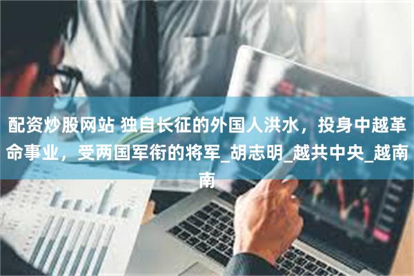 配资炒股网站 独自长征的外国人洪水，投身中越革命事业，受两国军衔的将军_胡志明_越共中央_越南