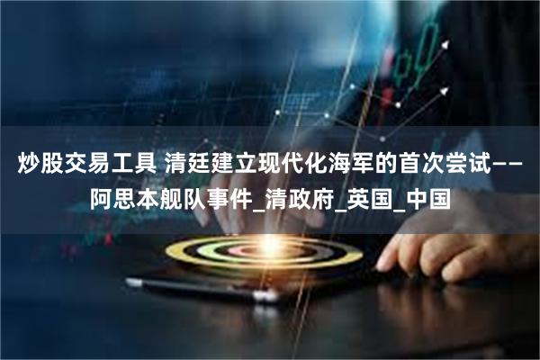 炒股交易工具 清廷建立现代化海军的首次尝试——阿思本舰队事件_清政府_英国_中国