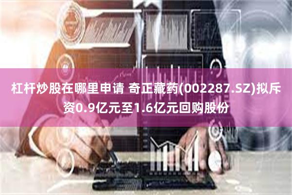 杠杆炒股在哪里申请 奇正藏药(002287.SZ)拟斥资0.9亿元至1.6亿元回购股份